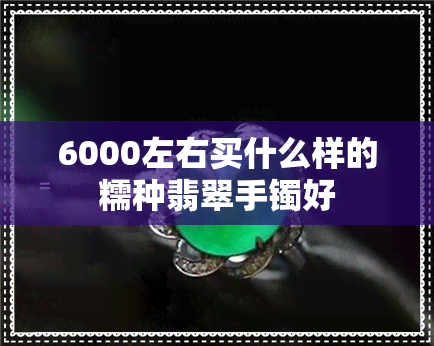 6000左右买什么样的糯种翡翠手镯好