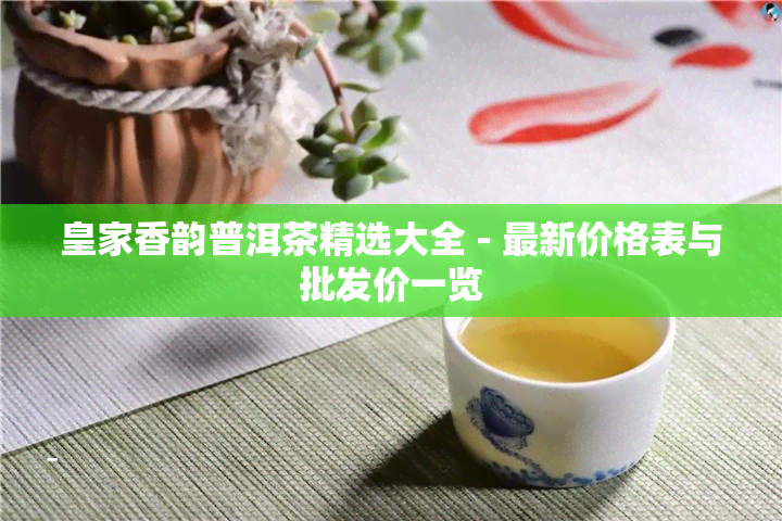 皇家香韵普洱茶精选大全 - 最新价格表与批发价一览