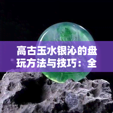 高古玉水银沁的盘玩方法与技巧：全面解析与实践指南