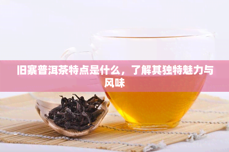 旧寨普洱茶特点是什么，了解其独特魅力与风味