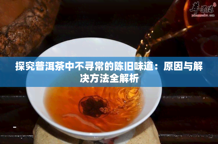 探究普洱茶中不寻常的陈旧味道：原因与解决方法全解析