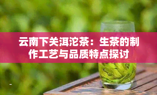 云南下关洱沱茶：生茶的制作工艺与品质特点探讨