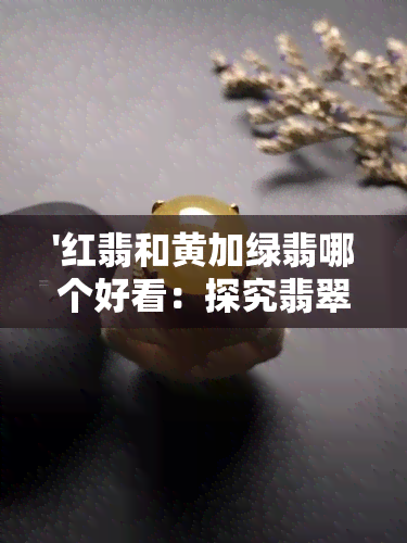 '红翡和黄加绿翡哪个好看：探究翡翠的色彩搭配之美'