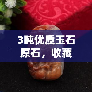 3吨优质玉石原石，收藏与投资的绝佳选择