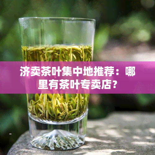 济卖茶叶集中地推荐：哪里有茶叶专卖店？