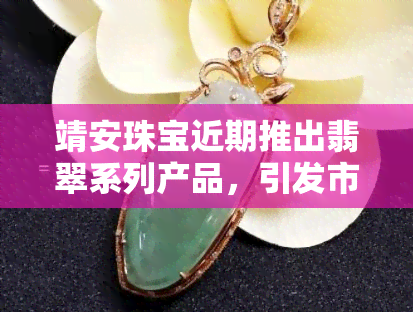 靖安珠宝近期推出翡翠系列产品，引发市场热议