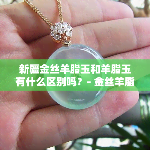 新疆金丝羊脂玉和羊脂玉有什么区别吗？- 金丝羊脂玉与和田羊脂玉的区别