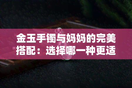 金玉手镯与妈妈的完美搭配：选择哪一种更适合？