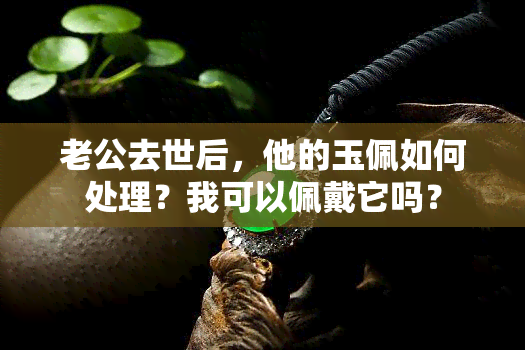 老公去世后，他的玉佩如何处理？我可以佩戴它吗？