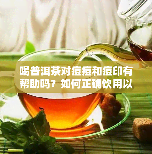 喝普洱茶对痘痘和痘印有帮助吗？如何正确饮用以达到效果？-喝普洱茶对痘痘好么?