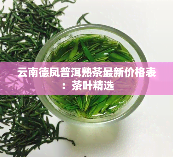 云南德凤普洱熟茶最新价格表：茶叶精选