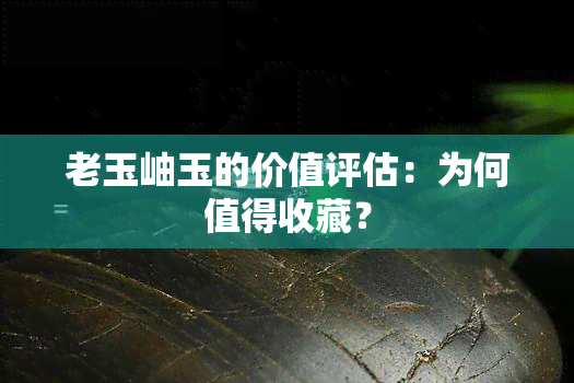 老玉岫玉的价值评估：为何值得收藏？