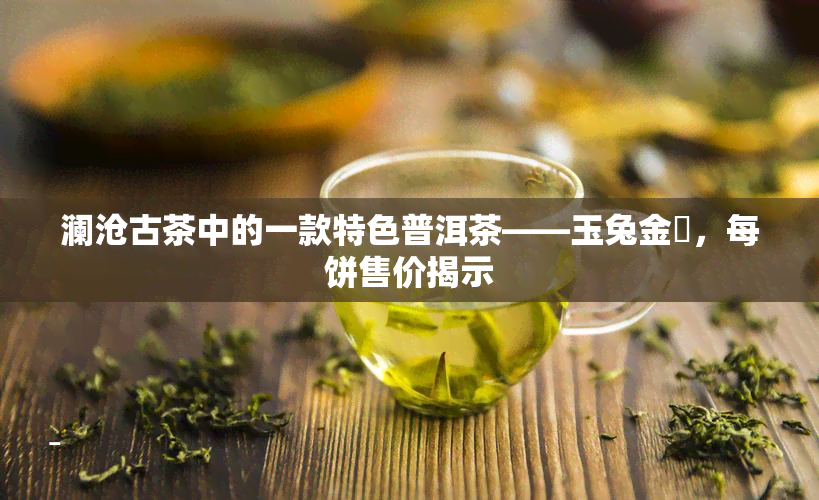 澜沧古茶中的一款特色普洱茶——玉兔金昇，每饼售价揭示