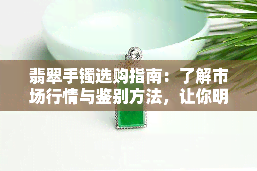 翡翠手镯选购指南：了解市场行情与鉴别方法，让你明明白白买值钱的翡翠