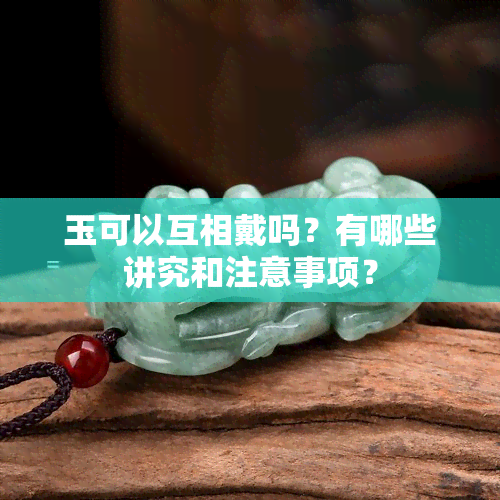 玉可以互相戴吗？有哪些讲究和注意事项？