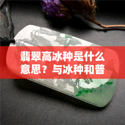 翡翠高冰种是什么意思？与冰种和普通翡翠有何区别？价值如何？