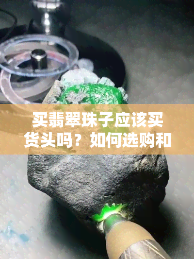 买翡翠珠子应该买货头吗？如何选购和搭配，注意事项有哪些？