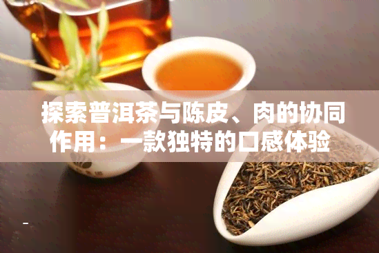  探索普洱茶与陈皮、肉的协同作用：一款独特的口感体验