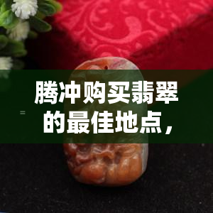 腾冲购买翡翠的更佳地点，确保货真价实，品质卓越，价格合理。