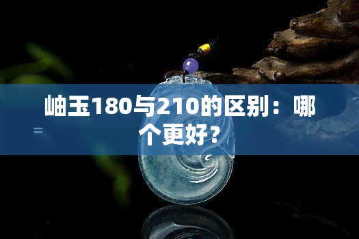 岫玉180与210的区别：哪个更好？