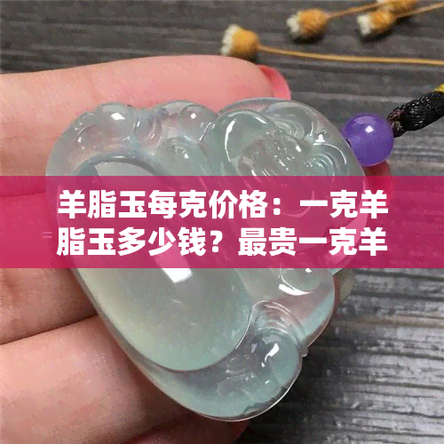 羊脂玉每克价格：一克羊脂玉多少钱？最贵一克羊脂玉多少？