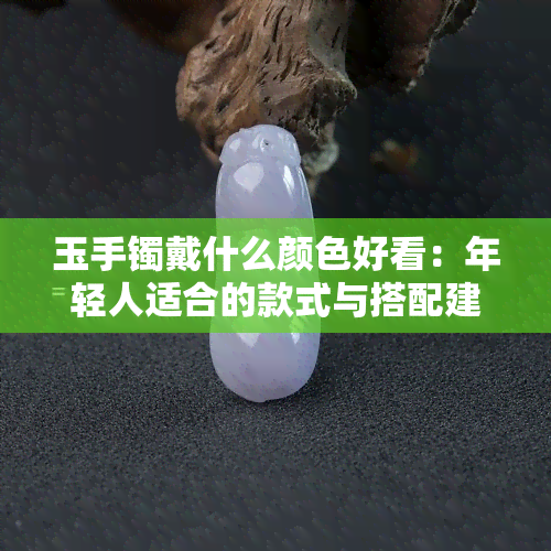 玉手镯戴什么颜色好看：年轻人适合的款式与搭配建议