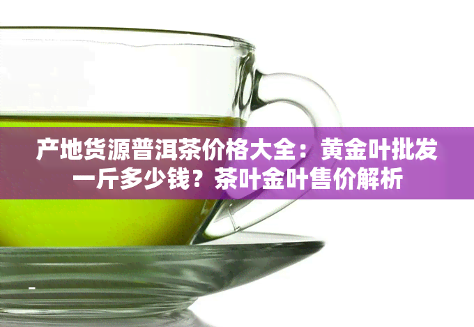 产地货源普洱茶价格大全：黄金叶批发一斤多少钱？茶叶金叶售价解析