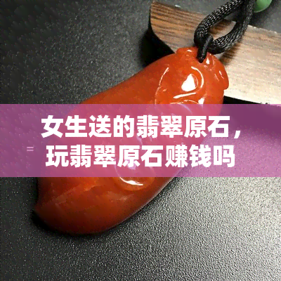 女生送的翡翠原石，玩翡翠原石赚钱吗？可以吗？