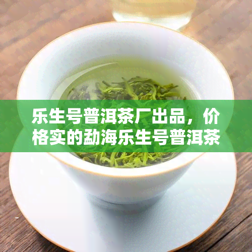 乐生号普洱茶厂出品，价格实的勐海乐生号普洱茶生茶