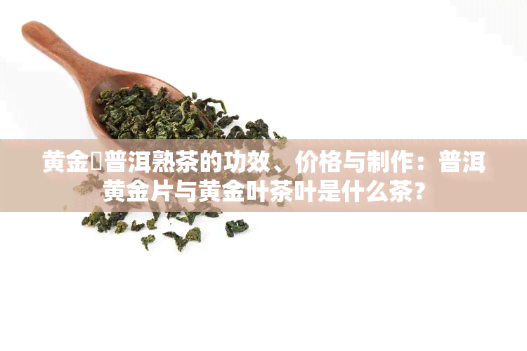 黄金磗普洱熟茶的功效、价格与制作：普洱黄金片与黄金叶茶叶是什么茶？