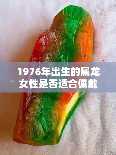 1976年出生的属龙女性是否适合佩戴龙玉吊坠？选购和保养方面的建议