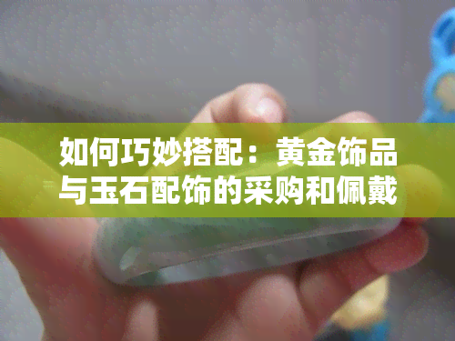 如何巧妙搭配：黄金饰品与玉石配饰的采购和佩戴秘籍