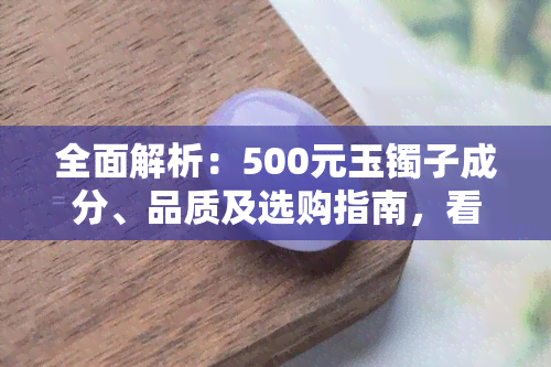 全面解析：500元玉镯子成分、品质及选购指南，看懂各种玉石特性与优劣