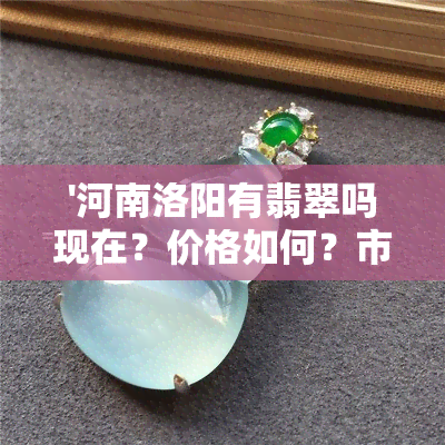 '河南洛阳有翡翠吗现在？价格如何？市场在哪里？'