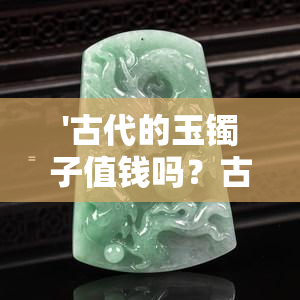 '古代的玉镯子值钱吗？古代的玉手镯和现在的价值如何？'