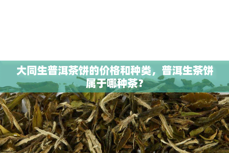 大同生普洱茶饼的价格和种类，普洱生茶饼属于哪种茶？