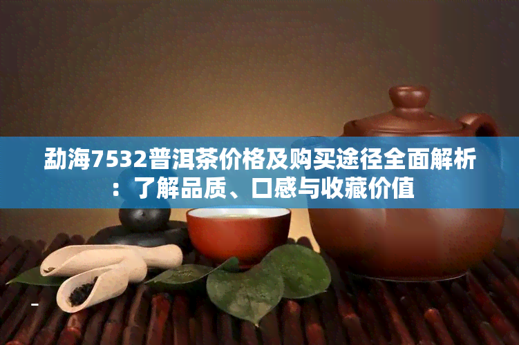 勐海7532普洱茶价格及购买途径全面解析：了解品质、口感与收藏价值