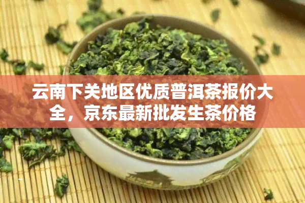 云南下关地区优质普洱茶报价大全，京东最新批发生茶价格