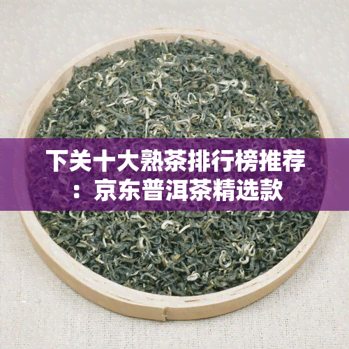 下关十大熟茶排行榜推荐：京东普洱茶精选款