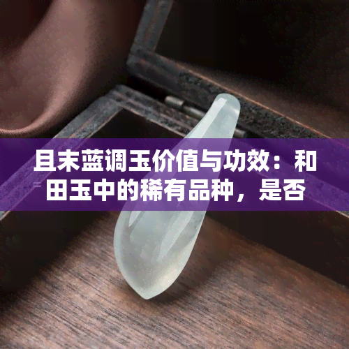 且末蓝调玉价值与功效：和田玉中的稀有品种，是否为最差之一？