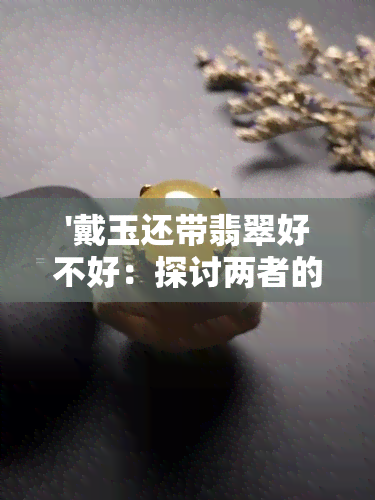 '戴玉还带翡翠好不好：探讨两者的益处与注意事项'