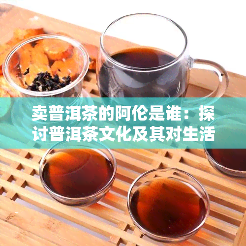 卖普洱茶的阿伦是谁：探讨普洱茶文化及其对生活的启示