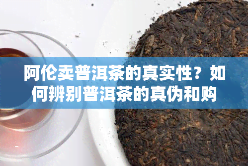 阿伦卖普洱茶的真实性？如何辨别普洱茶的真伪和购买建议