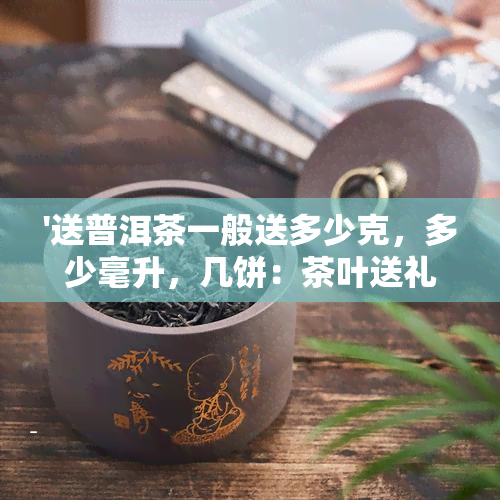 '送普洱茶一般送多少克，多少毫升，几饼：茶叶送礼的常识'