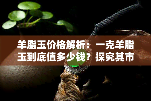 羊脂玉价格解析：一克羊脂玉到底值多少钱？探究其市场行情与价值构成