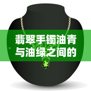 翡翠手镯油青与油绿之间的微妙差别及其绿色宝石解析