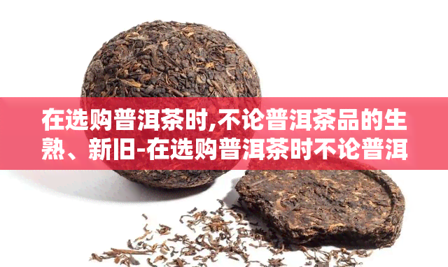 在选购普洱茶时,不论普洱茶品的生熟、新旧-在选购普洱茶时不论普洱茶品的生熟新旧好坏形状价钱