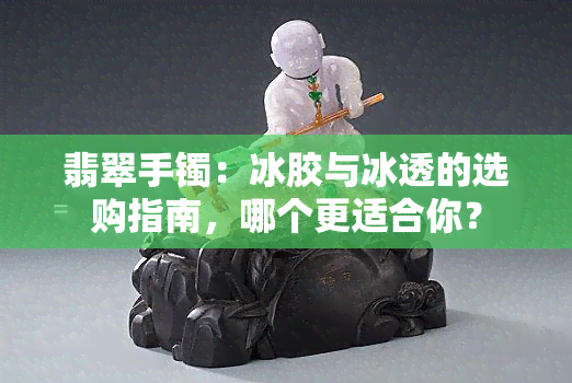 翡翠手镯：冰胶与冰透的选购指南，哪个更适合你？