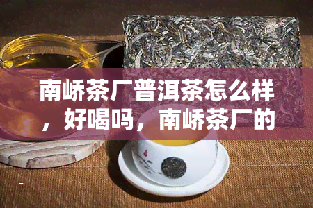 南峤茶厂普洱茶怎么样，好喝吗，南峤茶厂的普洱怎么样