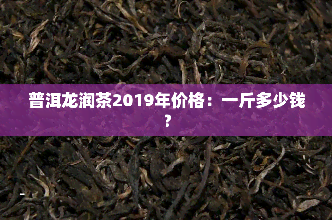 普洱龙润茶2019年价格：一斤多少钱？